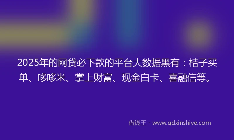 2025年的网贷必下款的平台大数据黑有：桔子买单、哆哆米、掌上财富、现金白卡、喜融信等。