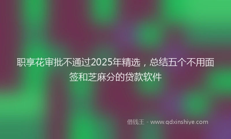职享花审批不通过2025年精选，总结五个不用面签和芝麻分的贷款软件