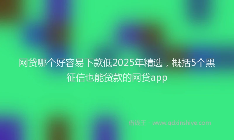 网贷哪个好容易下款低2025年精选，概括5个黑征信也能贷款的网贷app