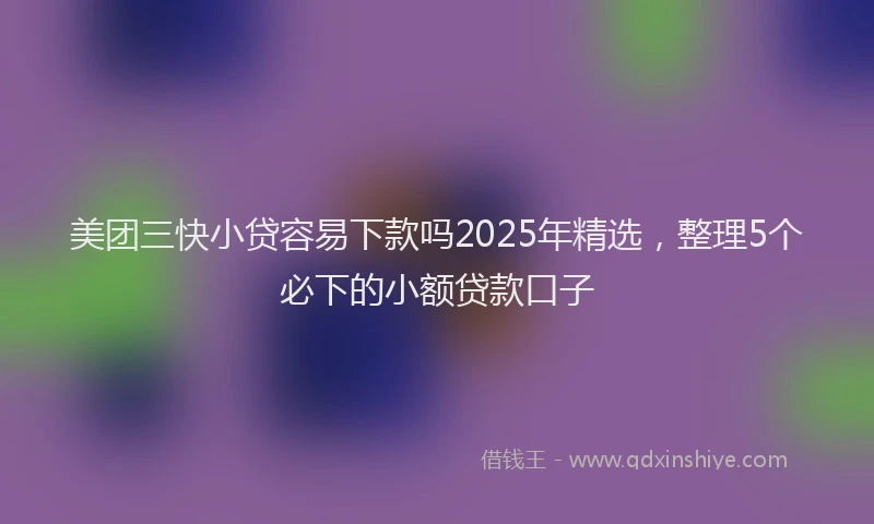 美团三快小贷容易下款吗2025年精选，整理5个必下的小额贷款口子