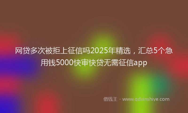 网贷多次被拒上征信吗2025年精选，汇总5个急用钱5000快审快贷无需征信app