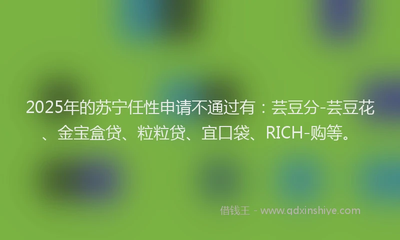 2025年的苏宁任性申请不通过有：芸豆分-芸豆花、金宝盒贷、粒粒贷、宜口袋、RICH-购等。