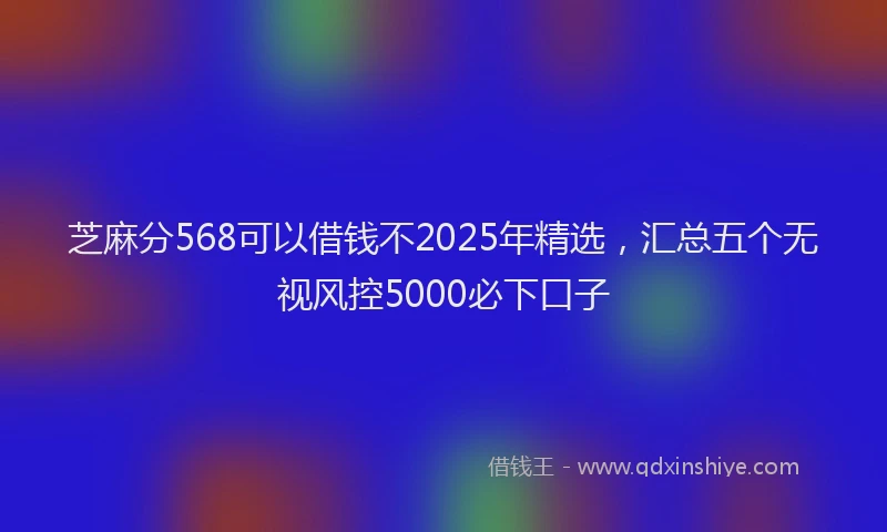 芝麻分568可以借钱不2025年精选，汇总五个无视风控5000必下口子