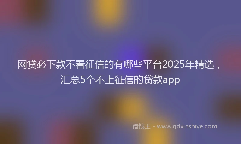 网贷必下款不看征信的有哪些平台2025年精选，汇总5个不上征信的贷款app
