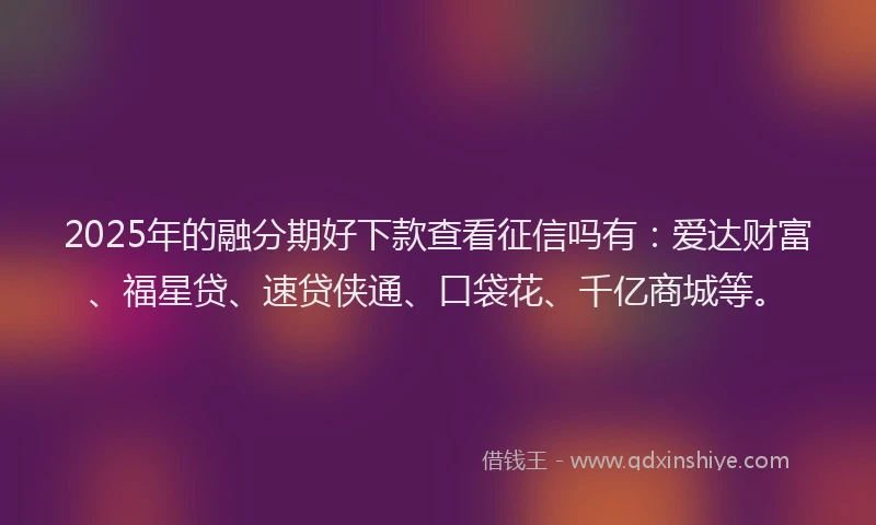 2025年的融分期好下款查看征信吗有：爱达财富、福星贷、速贷侠通、口袋花、千亿商城等。