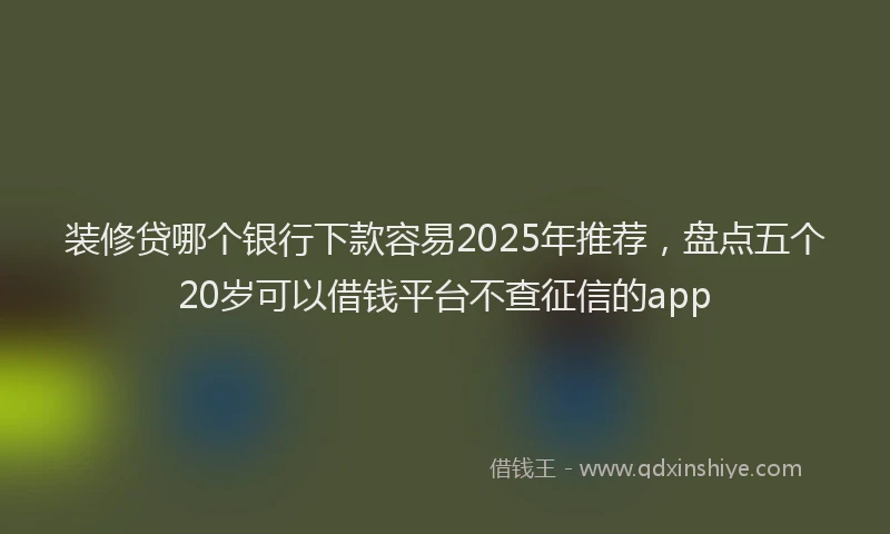 装修贷哪个银行下款容易2025年推荐，盘点五个20岁可以借钱平台不查征信的app