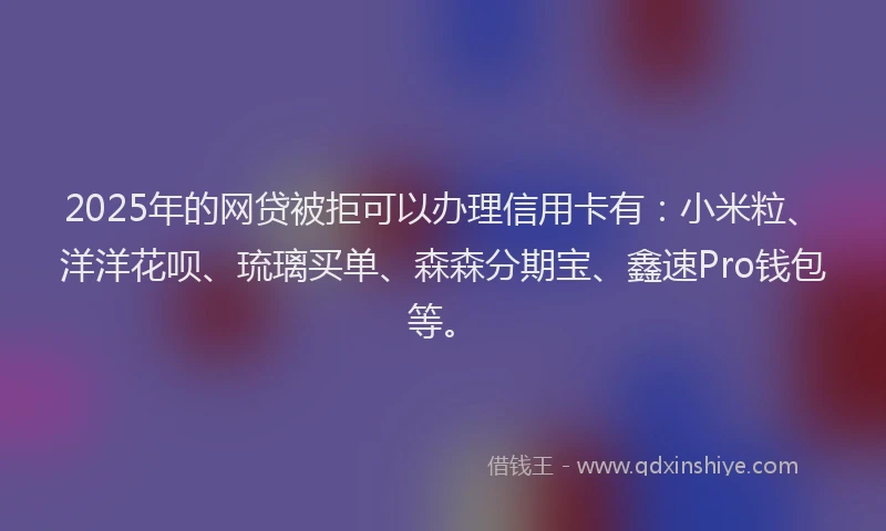 2025年的网贷被拒可以办理信用卡有：小米粒、洋洋花呗、琉璃买单、森森分期宝、鑫速Pro钱包等。