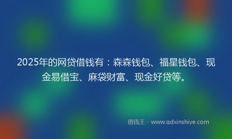 2025年的网贷借钱有：森森钱包、福星钱包、现金易借宝、麻袋财富、现金好贷等。