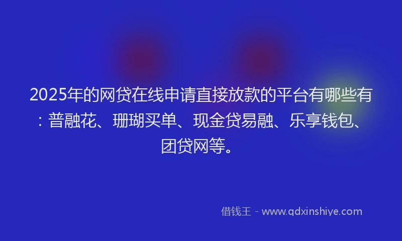 2025年的网贷在线申请直接放款的平台有哪些有：普融花、珊瑚买单、现金贷易融、乐享钱包、团贷网等。