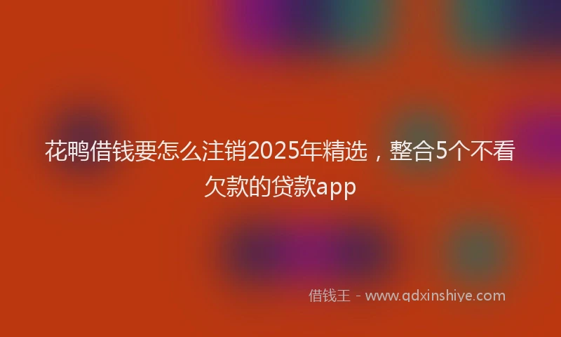 花鸭借钱要怎么注销2025年精选，整合5个不看欠款的贷款app