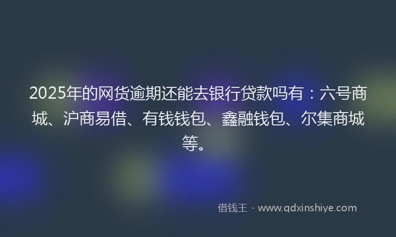 2025年的网货逾期还能去银行贷款吗有：六号商城、沪商易借、有钱钱包、鑫融钱包、尔集商城等。