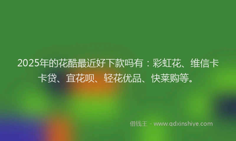 2025年的花酷最近好下款吗有：彩虹花、维信卡卡贷、宜花呗、轻花优品、快莱购等。