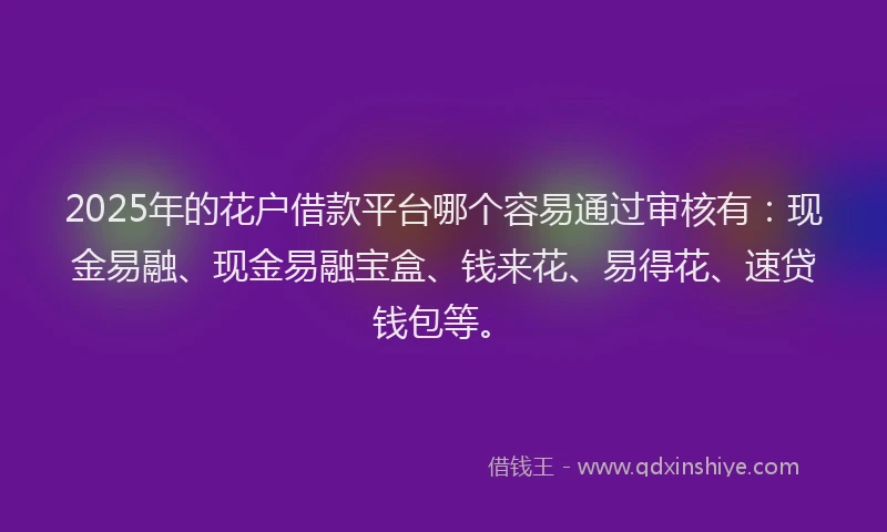 2025年的花户借款平台哪个容易通过审核有：现金易融、现金易融宝盒、钱来花、易得花、速贷钱包等。