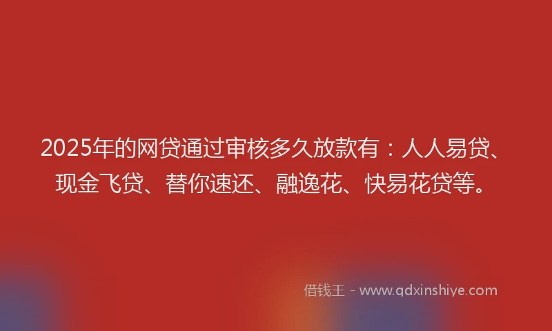 2025年的网贷通过审核多久放款有：人人易贷、现金飞贷、替你速还、融逸花、快易花贷等。