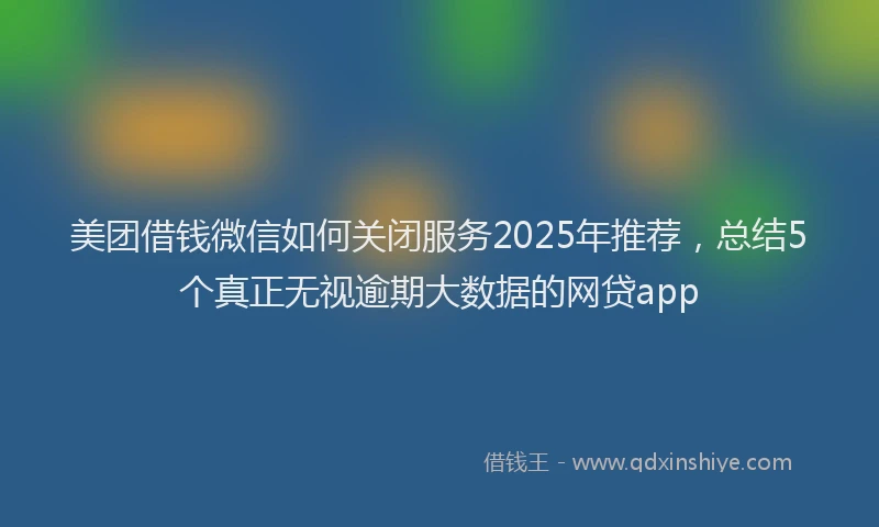 美团借钱微信如何关闭服务2025年推荐，总结5个真正无视逾期大数据的网贷app