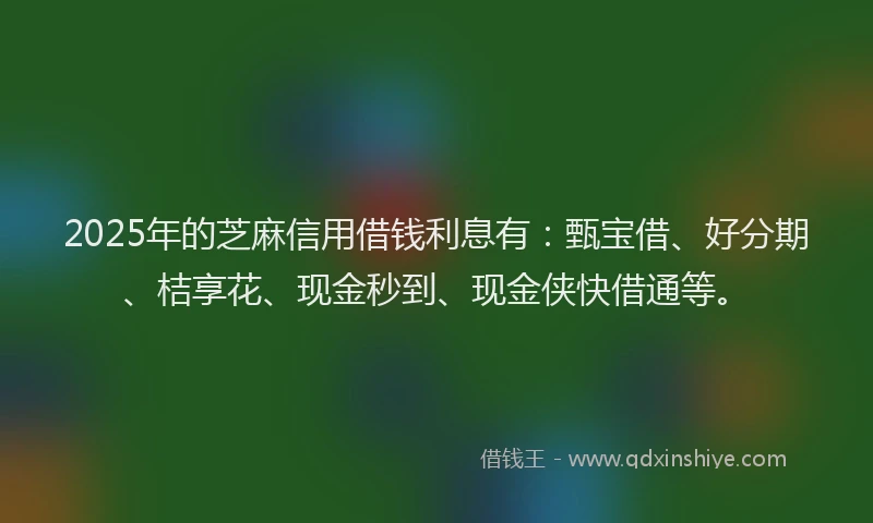 2025年的芝麻信用借钱利息有：甄宝借、好分期、桔享花、现金秒到、现金侠快借通等。