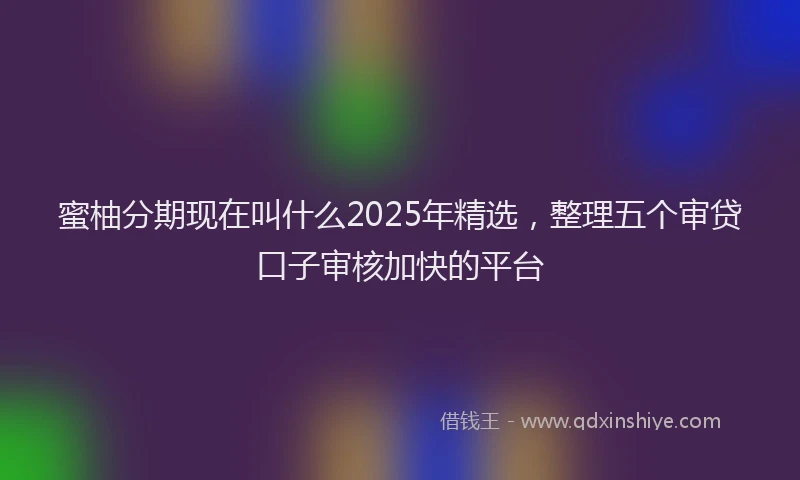 蜜柚分期现在叫什么2025年精选，整理五个审贷口子审核加快的平台