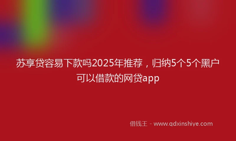 苏享贷容易下款吗2025年推荐，归纳5个5个黑户可以借款的网贷app
