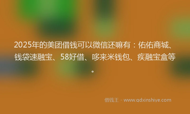 2025年的美团借钱可以微信还嘛有：佑佑商城、钱袋速融宝、58好借、哆来米钱包、疾融宝盒等。
