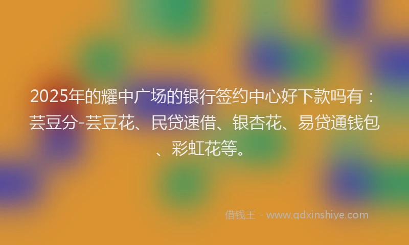 2025年的耀中广场的银行签约中心好下款吗有：芸豆分-芸豆花、民贷速借、银杏花、易贷通钱包、彩虹花等。