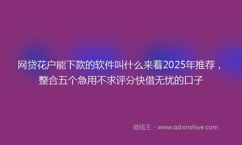 网贷花户能下款的软件叫什么来着2025年推荐，整合五个急用不求评分快借无忧的口子