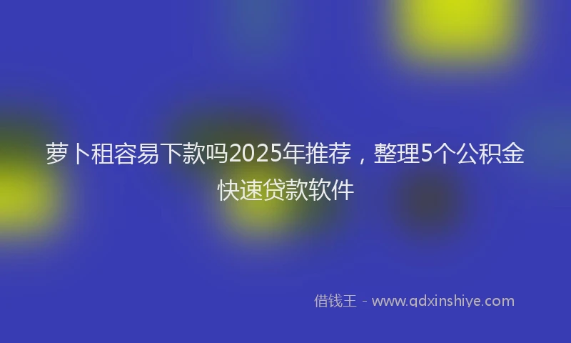 萝卜租容易下款吗2025年推荐，整理5个公积金快速贷款软件