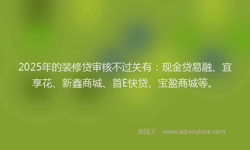2025年的装修贷审核不过关有：现金贷易融、宜享花、新鑫商城、首E快贷、宝盈商城等。