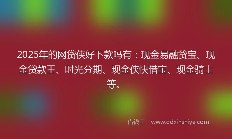 2025年的网贷侠好下款吗有：现金易融贷宝、现金贷款王、时光分期、现金侠快借宝、现金骑士等。
