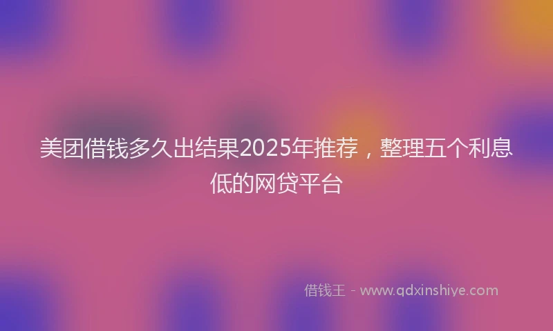 美团借钱多久出结果2025年推荐，整理五个利息低的网贷平台