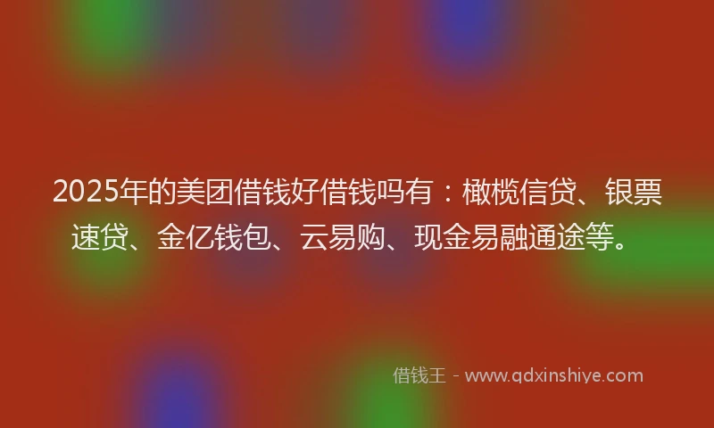 2025年的美团借钱好借钱吗有：橄榄信贷、银票速贷、金亿钱包、云易购、现金易融通途等。