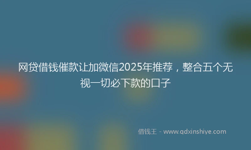 网贷借钱催款让加微信2025年推荐，整合五个无视一切必下款的口子