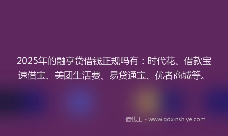 2025年的融享贷借钱正规吗有：时代花、借款宝速借宝、美团生活费、易贷通宝、优者商城等。