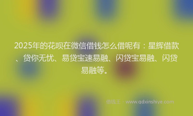 2025年的花呗在微信借钱怎么借呢有：星辉借款、贷你无忧、易贷宝速易融、闪贷宝易融、闪贷易融等。