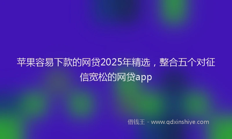 苹果容易下款的网贷2025年精选，整合五个对征信宽松的网贷app