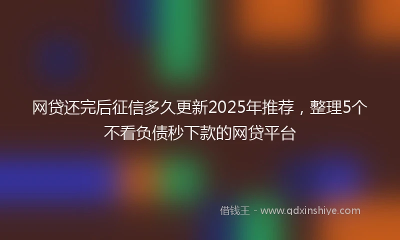 网贷还完后征信多久更新2025年推荐，整理5个不看负债秒下款的网贷平台
