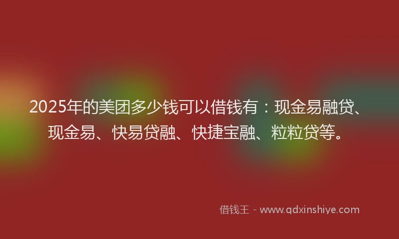 2025年的美团多少钱可以借钱有：现金易融贷、现金易、快易贷融、快捷宝融、粒粒贷等。