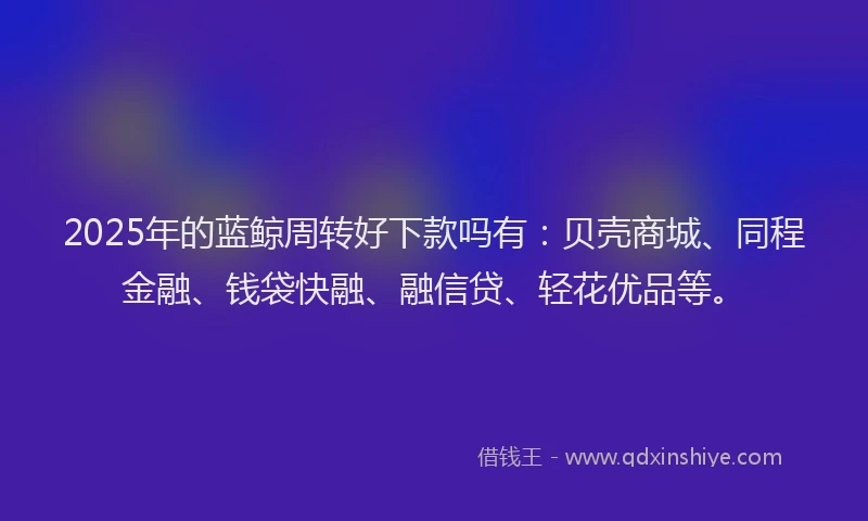 2025年的蓝鲸周转好下款吗有：贝壳商城、同程金融、钱袋快融、融信贷、轻花优品等。