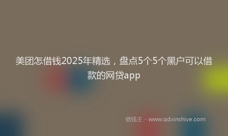 美团怎借钱2025年精选，盘点5个5个黑户可以借款的网贷app