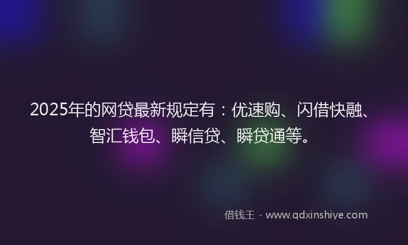 2025年的网贷最新规定有：优速购、闪借快融、智汇钱包、瞬信贷、瞬贷通等。