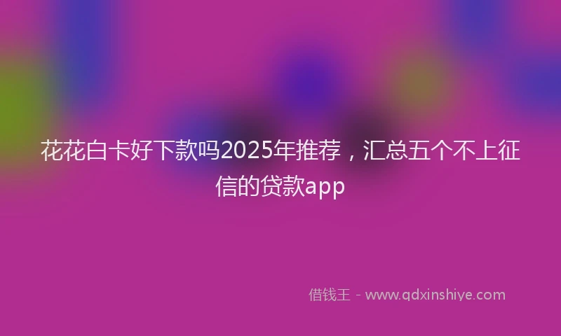 花花白卡好下款吗2025年推荐，汇总五个不上征信的贷款app