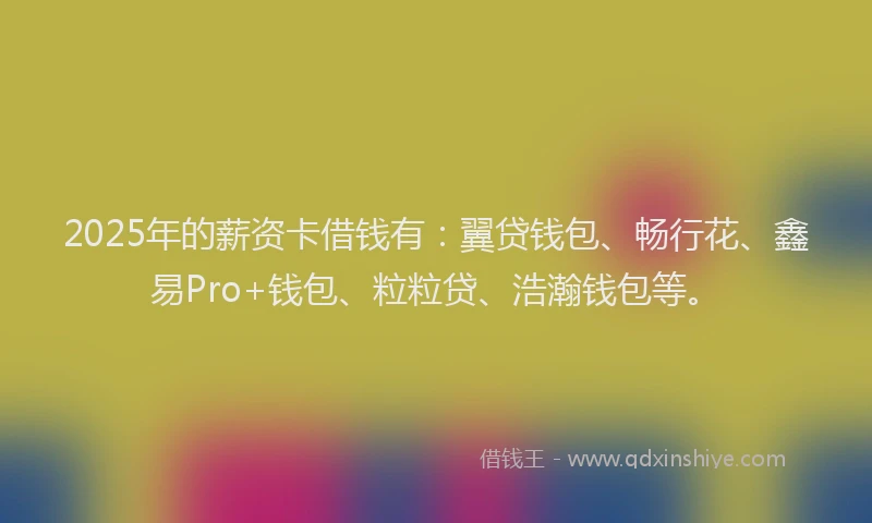 2025年的薪资卡借钱有：翼贷钱包、畅行花、鑫易Pro+钱包、粒粒贷、浩瀚钱包等。