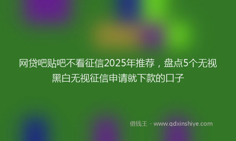 网贷吧贴吧不看征信2025年推荐，盘点5个无视黑白无视征信申请就下款的口子