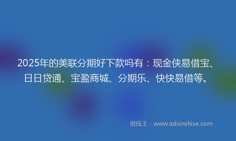 2025年的美联分期好下款吗有：现金侠易借宝、日日贷通、宝盈商城、分期乐、快快易借等。
