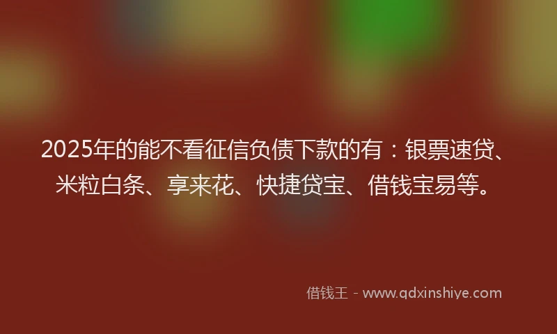 2025年的能不看征信负债下款的有：银票速贷、米粒白条、享来花、快捷贷宝、借钱宝易等。