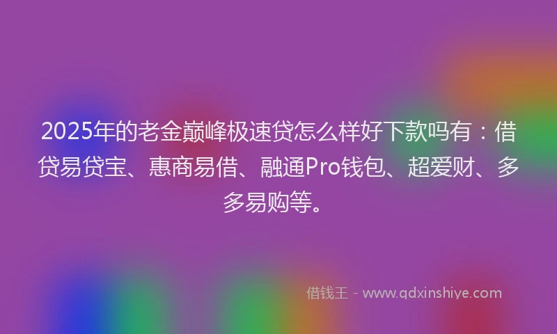 2025年的老金巅峰极速贷怎么样好下款吗有：借贷易贷宝、惠商易借、融通Pro钱包、超爱财、多多易购等。