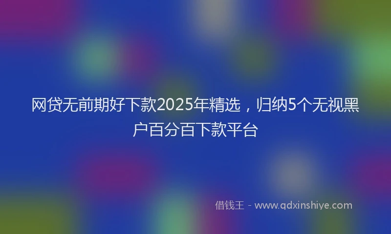 网贷无前期好下款2025年精选，归纳5个无视黑户百分百下款平台