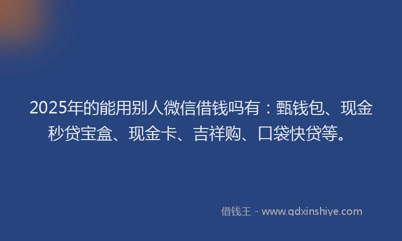 2025年的能用别人微信借钱吗有：甄钱包、现金秒贷宝盒、现金卡、吉祥购、口袋快贷等。