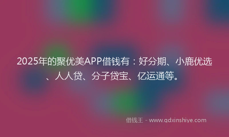 2025年的聚优美APP借钱有：好分期、小鹿优选、人人贷、分子贷宝、亿运通等。