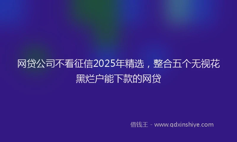 网贷公司不看征信2025年精选，整合五个无视花黑烂户能下款的网贷