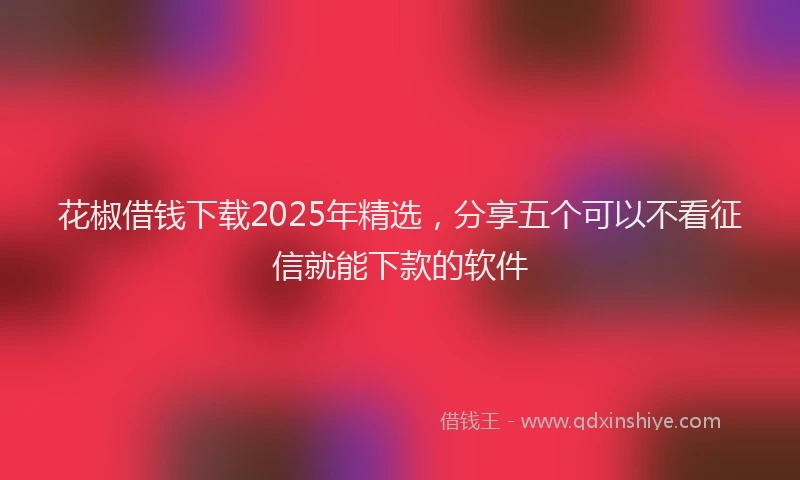 花椒借钱下载2025年精选，分享五个可以不看征信就能下款的软件